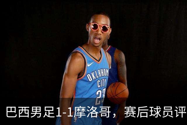 巴西男足1-1摩洛哥，赛后球员评分：4人满分，2人及格，两人拉胯